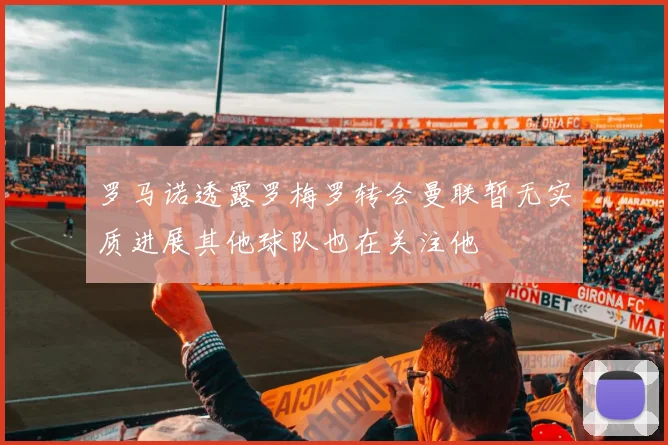 罗马诺透露罗梅罗转会曼联暂无实质进展其他球队也在关注他