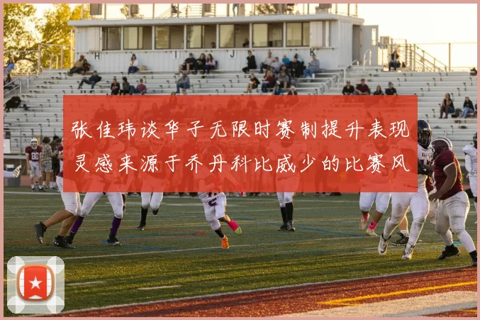 张佳玮谈华子无限时赛制提升表现灵感来源于乔丹科比威少的比赛风格