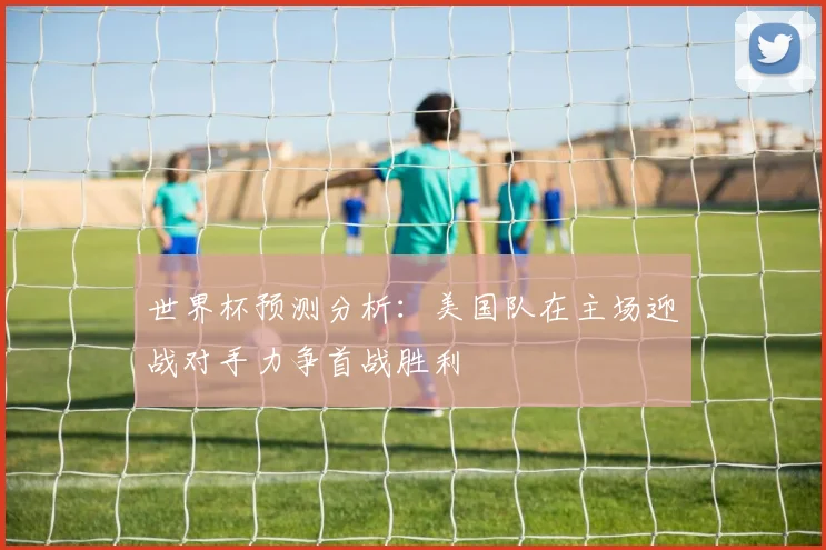 世界杯预测分析：美国队在主场迎战对手力争首战胜利