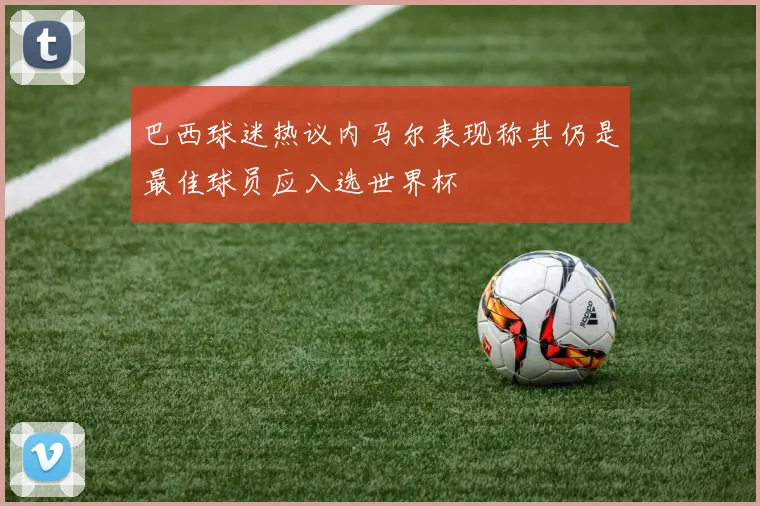 巴西球迷热议内马尔表现称其仍是最佳球员应入选世界杯