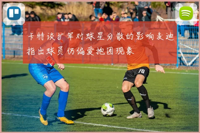 卡特谈扩军对球星分散的影响麦迪指出球员仍偏爱抱团现象