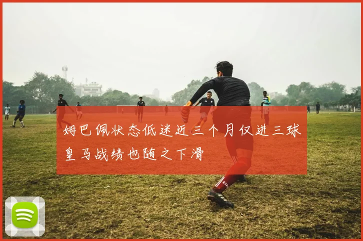 姆巴佩状态低迷近三个月仅进三球皇马战绩也随之下滑