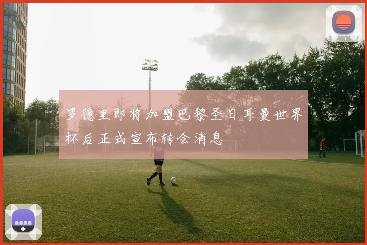 罗德里即将加盟巴黎圣日耳曼世界杯后正式宣布转会消息