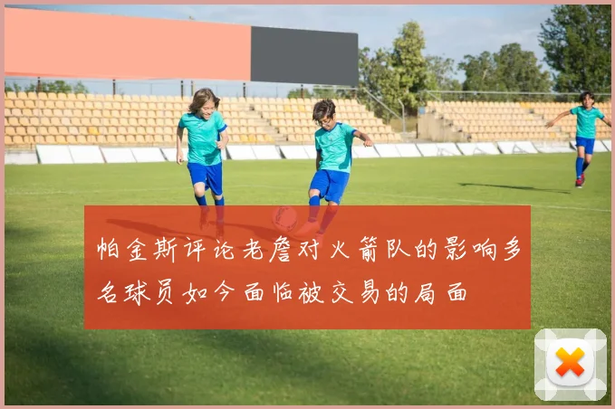 帕金斯评论老詹对火箭队的影响多名球员如今面临被交易的局面