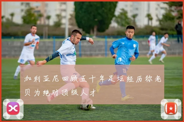 加利亚尼回顾五十年足坛经历称老贝为绝对顶级人才