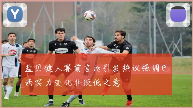 盐贝健人赛前言论引发热议强调巴西实力变化非贬低之意