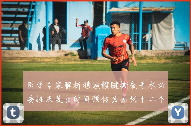 医学专家解析穆迪髌腱撕裂手术必要性及复出时间预估为九到十二个月