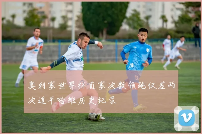 奥利塞世界杯直塞次数领跑仅差两次追平哈维历史纪录
