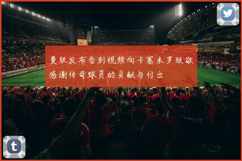 曼联发布告别视频向卡塞米罗致敬感谢传奇球员的贡献与付出