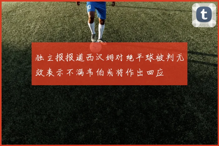 独立报报道西汉姆对绝平球被判无效表示不满韦伯或将作出回应