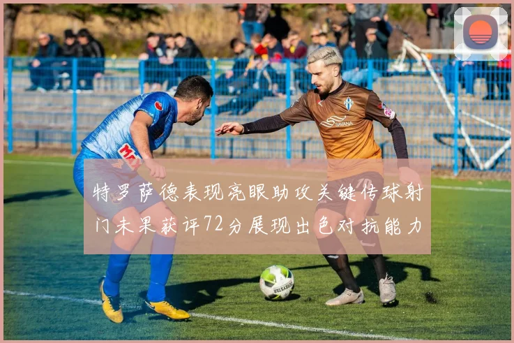 特罗萨德表现亮眼助攻关键传球射门未果获评72分展现出色对抗能力