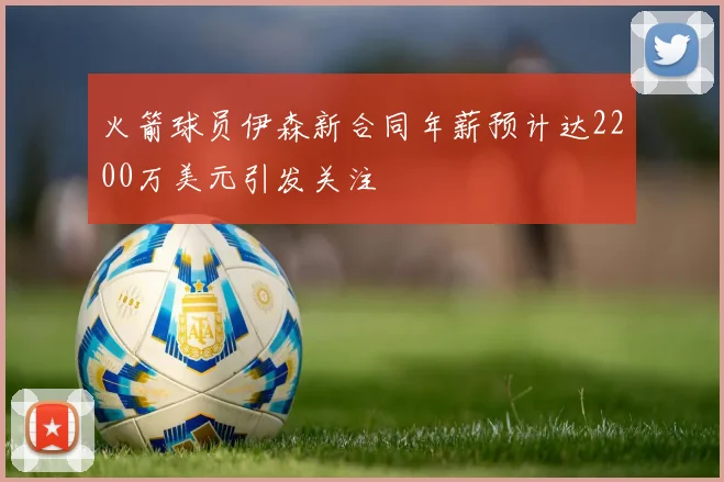 火箭球员伊森新合同年薪预计达2200万美元引发关注