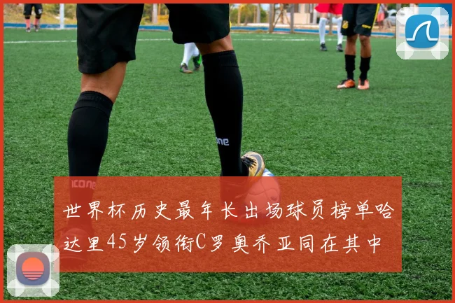 世界杯历史最年长出场球员榜单哈达里45岁领衔C罗奥乔亚同在其中
