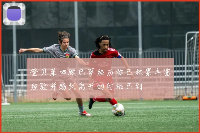 登贝莱回顾巴萨经历称已积累丰富经验并感到离开的时机已到
