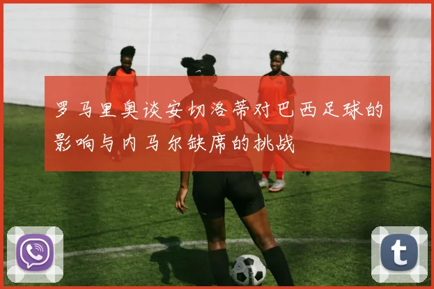 罗马里奥谈安切洛蒂对巴西足球的影响与内马尔缺席的挑战
