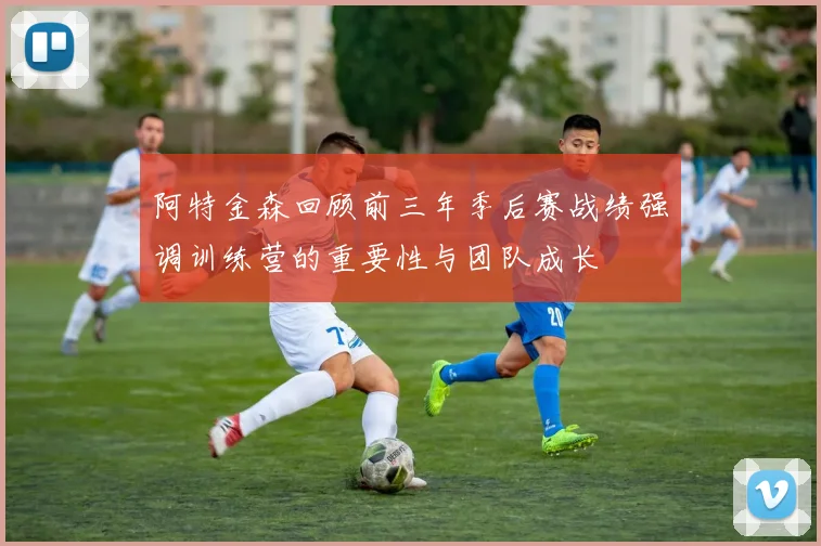 阿特金森回顾前三年季后赛战绩强调训练营的重要性与团队成长