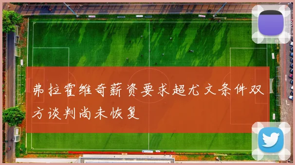 弗拉霍维奇薪资要求超尤文条件双方谈判尚未恢复