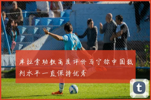 库拉索助教高度评价马宁称中国裁判水平一直保持优秀
